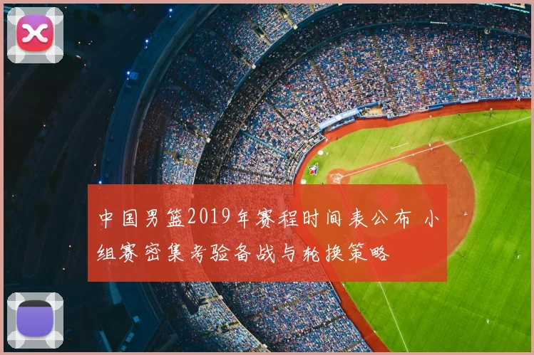 中国男篮2019年赛程时间表公布 小组赛密集考验备战与轮换策略