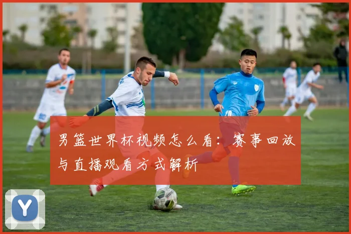 男篮世界杯视频怎么看:赛事回放与直播观看方式解析