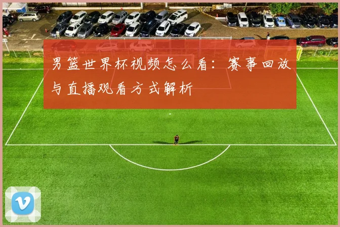 男篮世界杯视频怎么看:赛事回放与直播观看方式解析