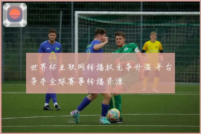 世界杯互联网转播权竞争升温 平台争夺全球赛事转播资源