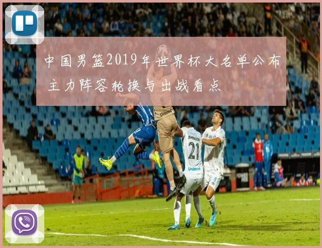 中国男篮2019年世界杯大名单公布 主力阵容轮换与出战看点
