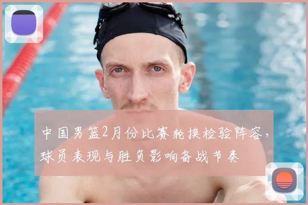 中国男篮2月份比赛轮换检验阵容，球员表现与胜负影响备战节奏