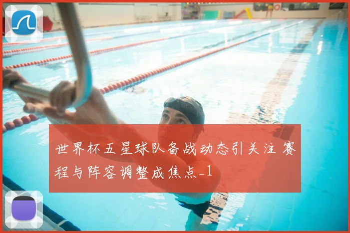 世界杯五星球队备战动态引关注 赛程与阵容调整成焦点_1