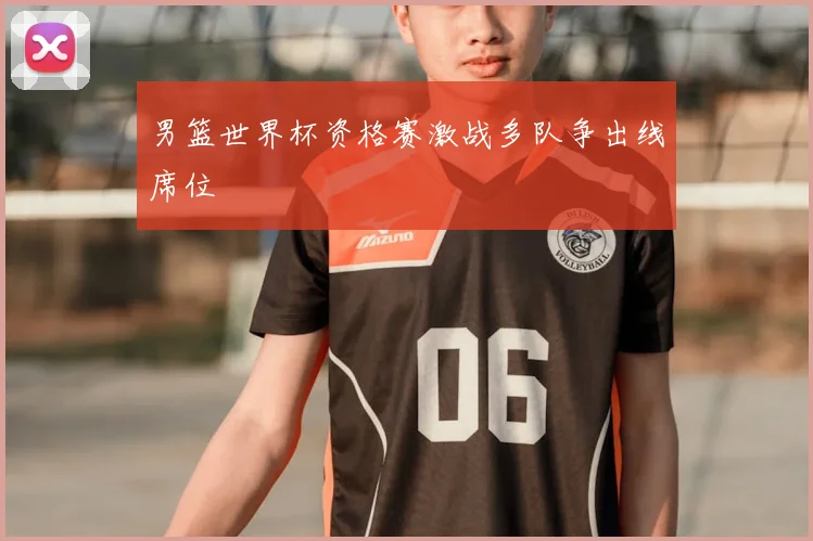 男篮世界杯资格赛激战多队争出线席位