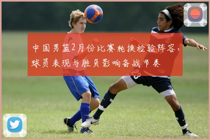 中国男篮2月份比赛轮换检验阵容，球员表现与胜负影响备战节奏