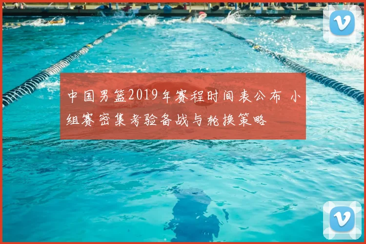 中国男篮2019年赛程时间表公布 小组赛密集考验备战与轮换策略