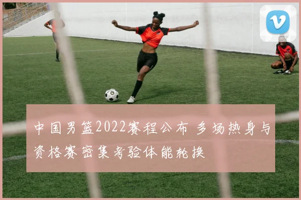 中国男篮2022赛程公布 多场热身与资格赛密集考验体能轮换