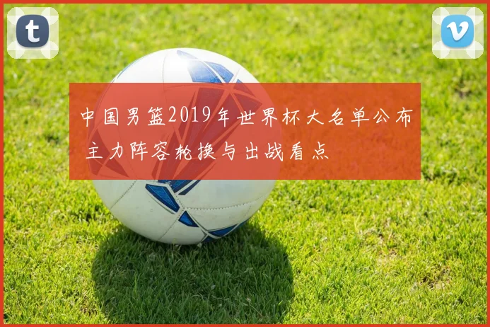 中国男篮2019年世界杯大名单公布 主力阵容轮换与出战看点
