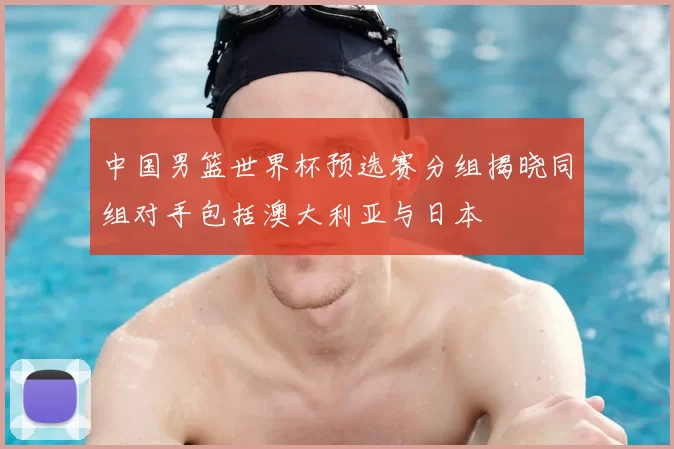 中国男篮世界杯预选赛分组揭晓同组对手包括澳大利亚与日本