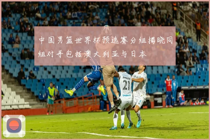 中国男篮世界杯预选赛分组揭晓同组对手包括澳大利亚与日本