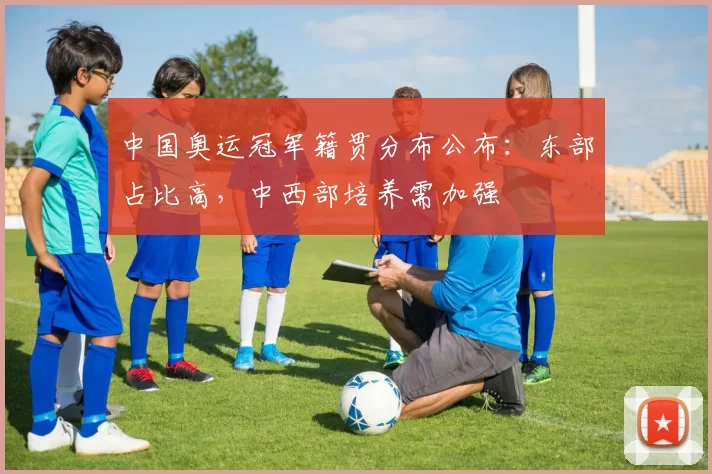 中国奥运冠军籍贯分布公布：东部占比高，中西部培养需加强