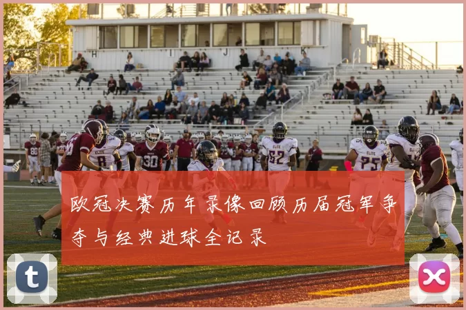 欧冠决赛历年录像回顾历届冠军争夺与经典进球全记录