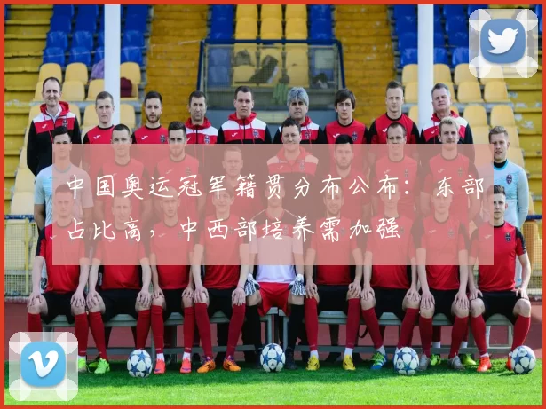 中国奥运冠军籍贯分布公布：东部占比高，中西部培养需加强