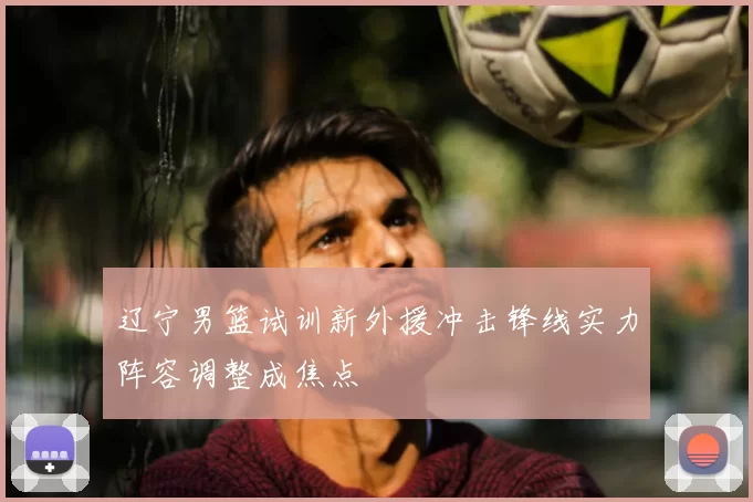 辽宁男篮试训新外援冲击锋线实力阵容调整成焦点