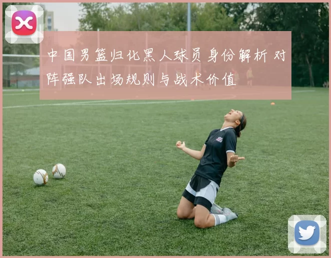 中国男篮归化黑人球员身份解析 对阵强队出场规则与战术价值