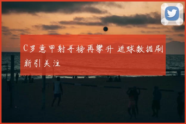 C罗意甲射手榜再攀升 进球数据刷新引关注