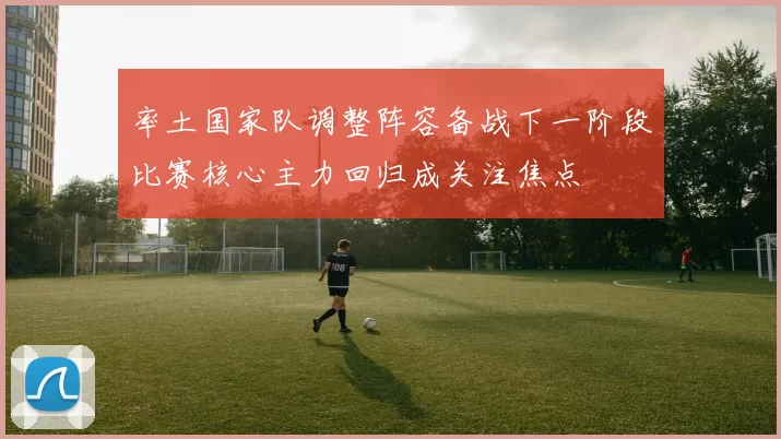 率土国家队调整阵容备战下一阶段比赛核心主力回归成关注焦点