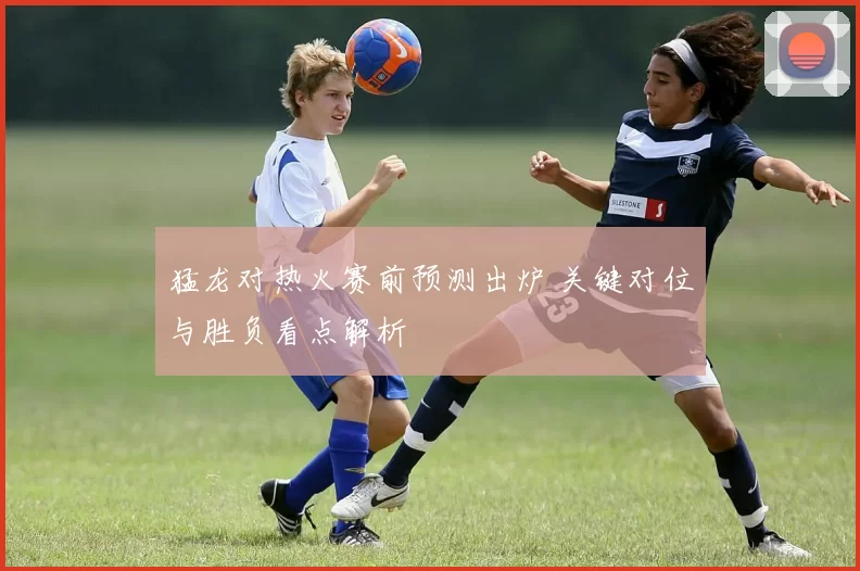猛龙对热火赛前预测出炉 关键对位与胜负看点解析